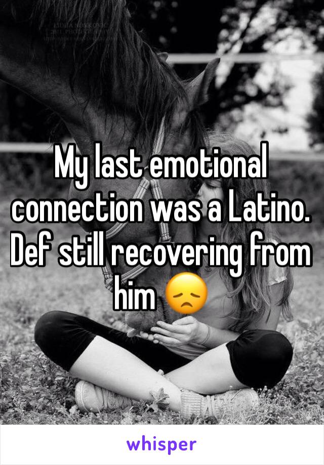 My last emotional connection was a Latino. Def still recovering from him 😞