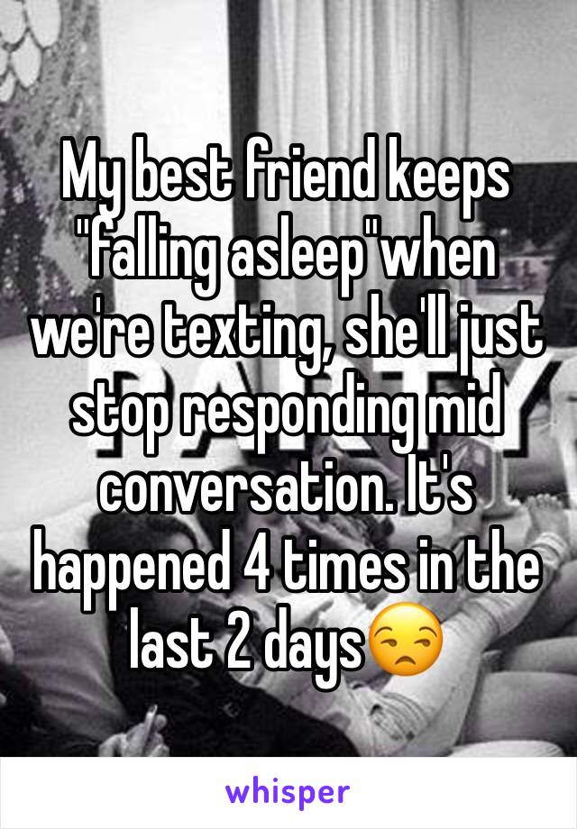 My best friend keeps "falling asleep"when we're texting, she'll just stop responding mid conversation. It's happened 4 times in the last 2 days😒