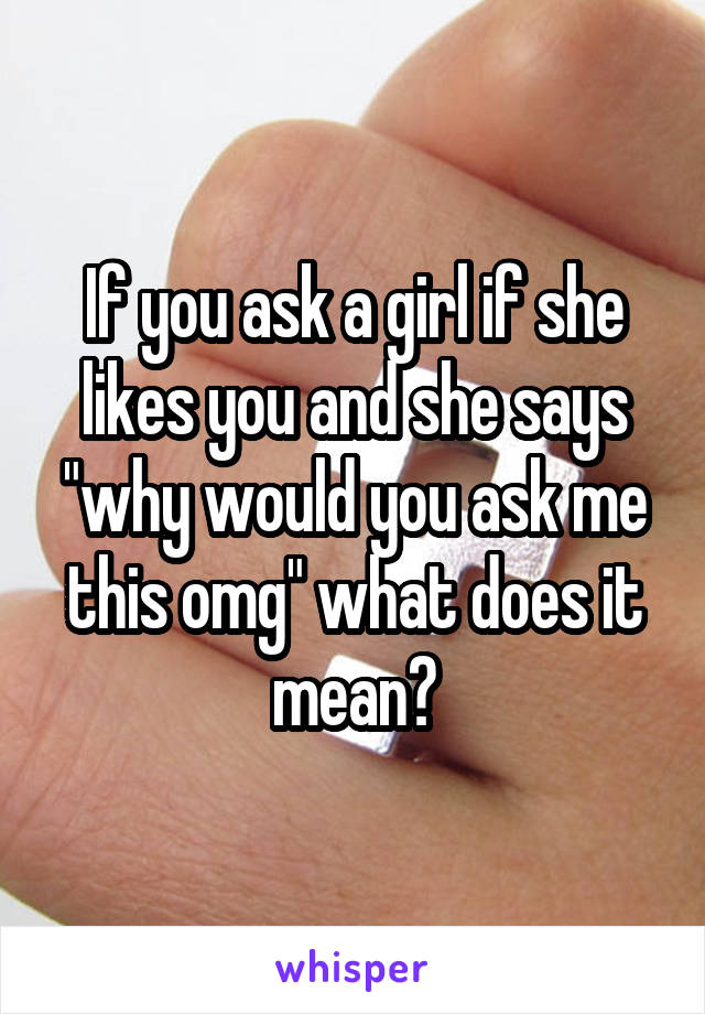 If you ask a girl if she likes you and she says "why would you ask me this omg" what does it mean?