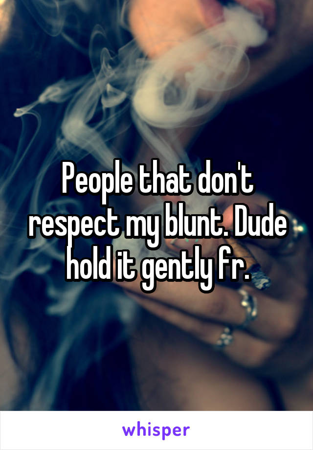 People that don't respect my blunt. Dude hold it gently fr.