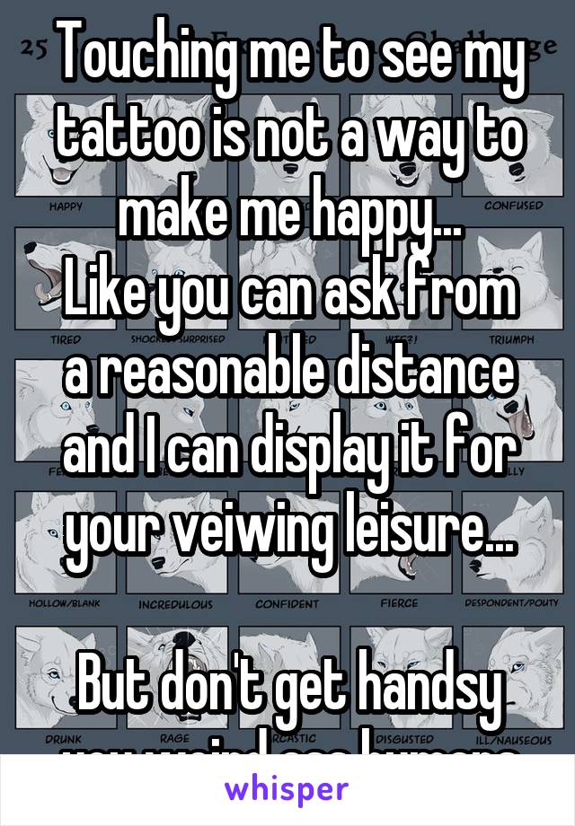 Touching me to see my tattoo is not a way to make me happy...
Like you can ask from a reasonable distance and I can display it for your veiwing leisure...

But don't get handsy you weird ass humans