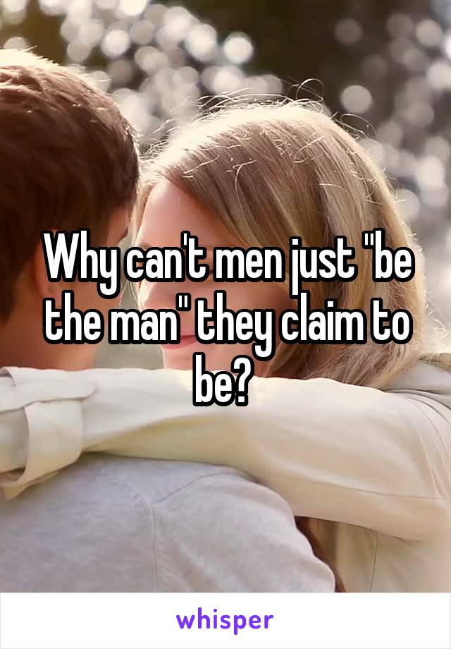 Why can't men just "be the man" they claim to be? 