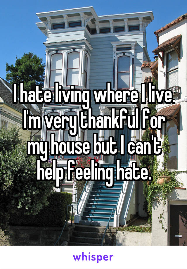 I hate living where I live. I'm very thankful for my house but I can't help feeling hate.