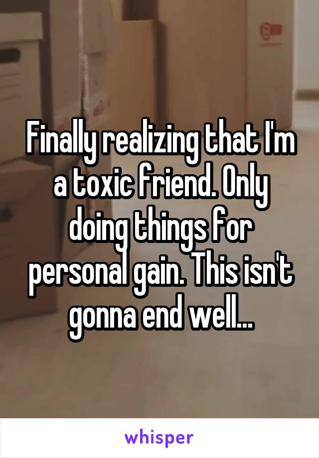 Finally realizing that I'm a toxic friend. Only doing things for personal gain. This isn't gonna end well...