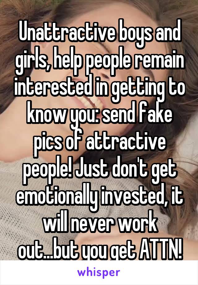 Unattractive boys and girls, help people remain interested in getting to know you: send fake pics of attractive people! Just don't get emotionally invested, it will never work out...but you get ATTN!