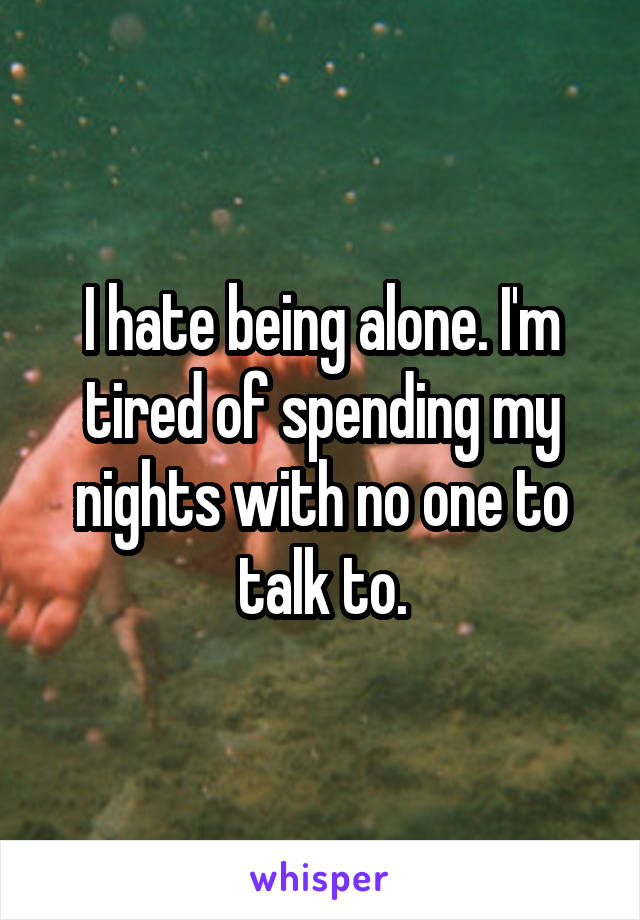 I hate being alone. I'm tired of spending my nights with no one to talk to.