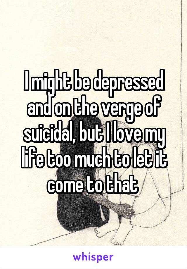 I might be depressed and on the verge of suicidal, but I love my life too much to let it come to that 