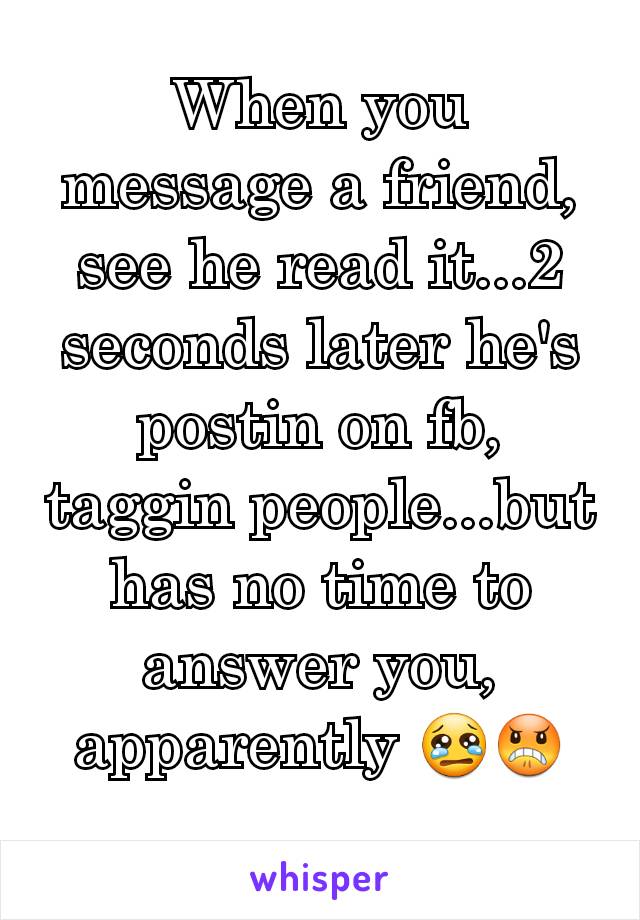 When you message a friend, see he read it...2 seconds later he's postin on fb, taggin people...but has no time to answer you, apparently 😢😠