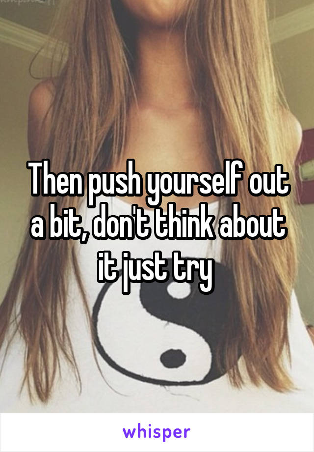 Then push yourself out a bit, don't think about it just try 