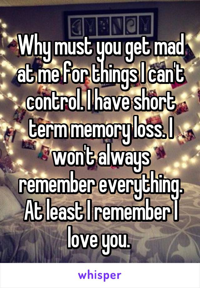 Why must you get mad at me for things I can't control. I have short term memory loss. I won't always remember everything. At least I remember I love you. 