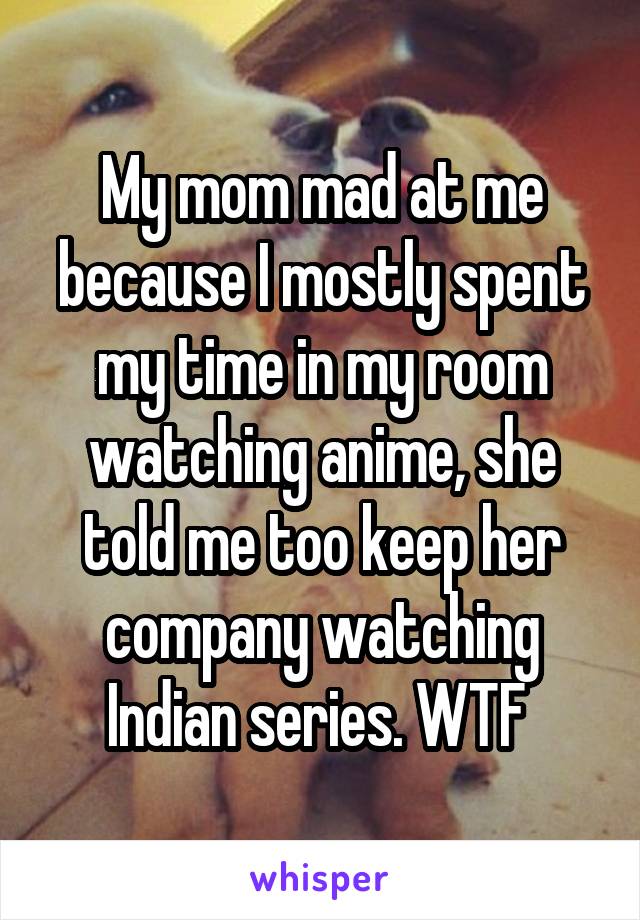 My mom mad at me because I mostly spent my time in my room watching anime, she told me too keep her company watching Indian series. WTF 