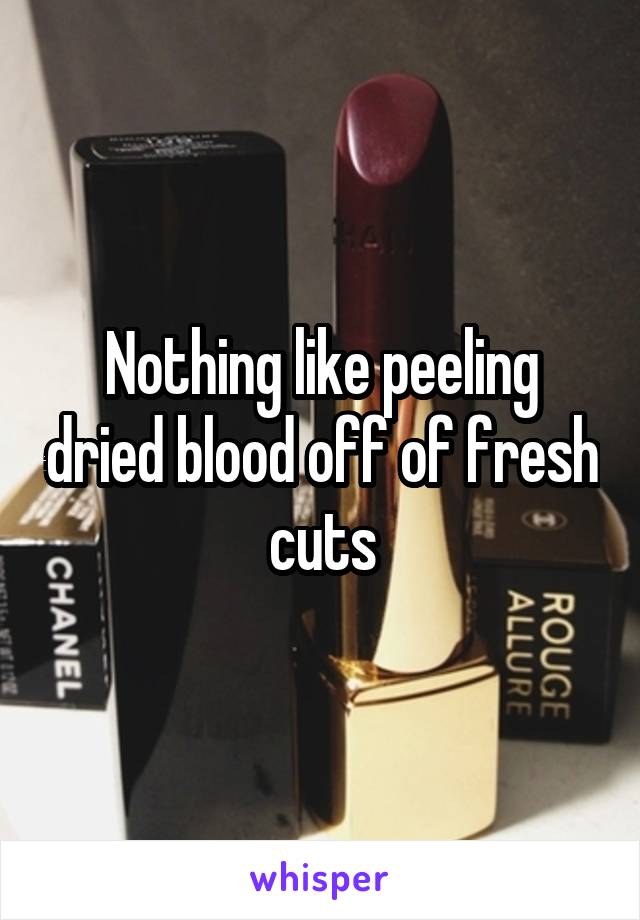 Nothing like peeling dried blood off of fresh cuts