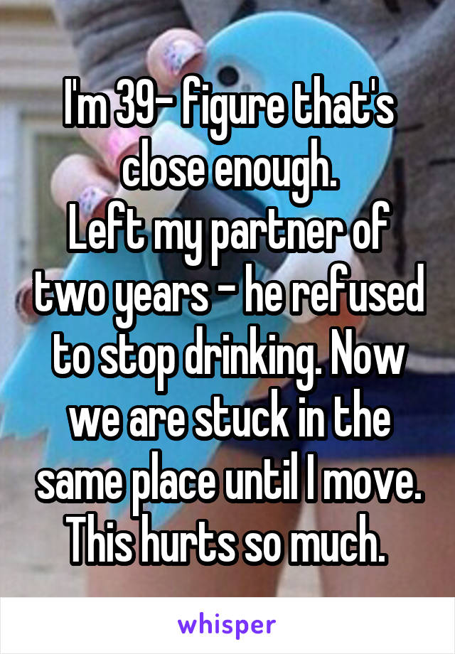 I'm 39- figure that's close enough.
Left my partner of two years - he refused to stop drinking. Now we are stuck in the same place until I move. This hurts so much. 