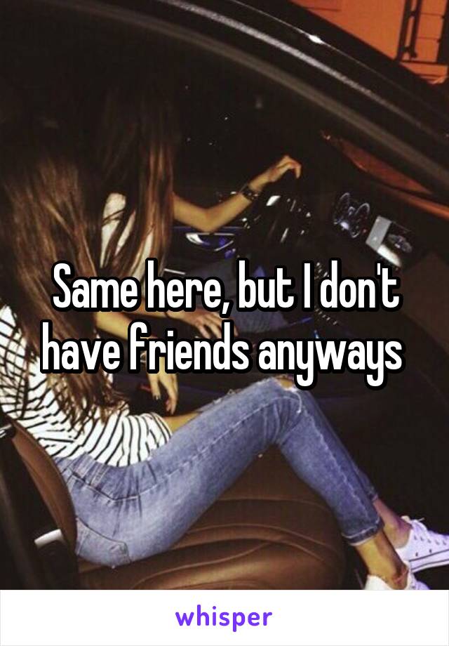 Same here, but I don't have friends anyways 