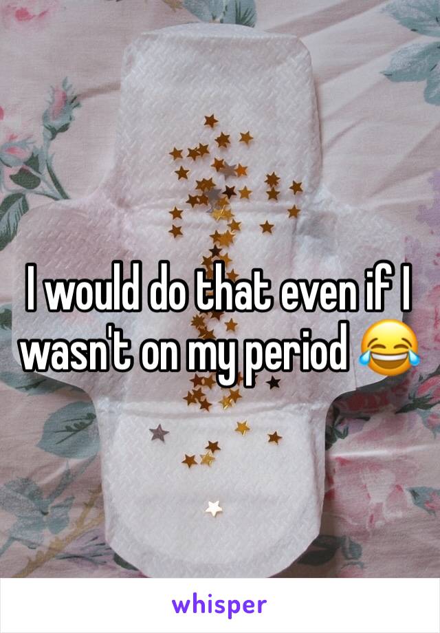 I would do that even if I wasn't on my period 😂