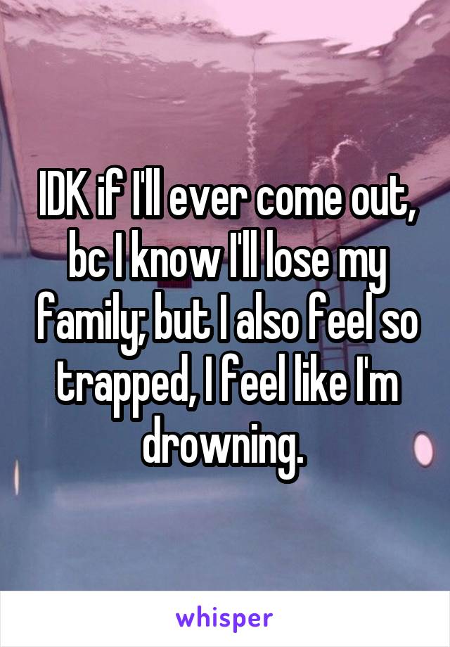 IDK if I'll ever come out, bc I know I'll lose my family; but I also feel so trapped, I feel like I'm drowning. 