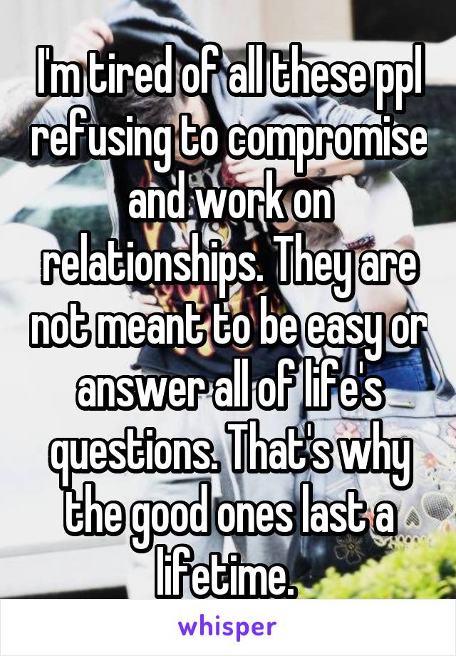 I'm tired of all these ppl refusing to compromise and work on relationships. They are not meant to be easy or answer all of life's questions. That's why the good ones last a lifetime. 