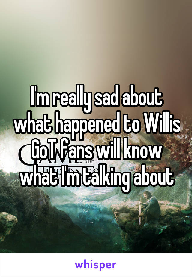 I'm really sad about what happened to Willis GoT fans will know what I'm talking about