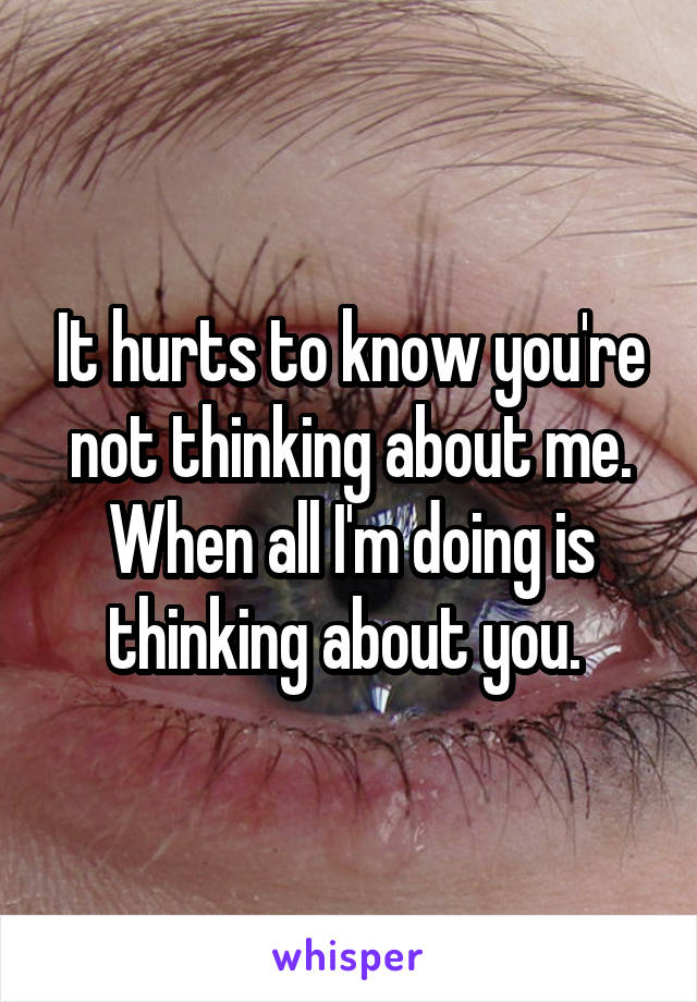 It hurts to know you're not thinking about me. When all I'm doing is thinking about you. 