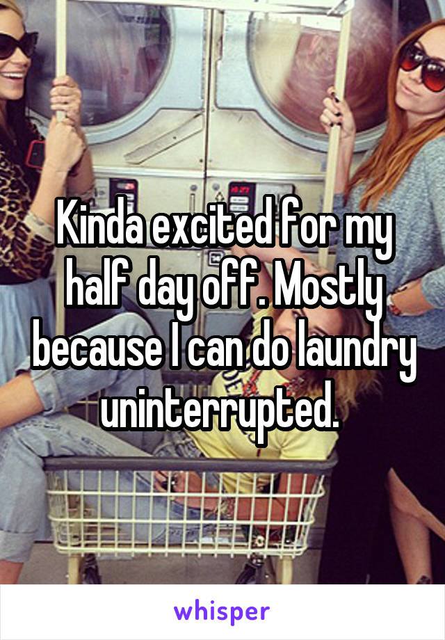 Kinda excited for my half day off. Mostly because I can do laundry uninterrupted. 