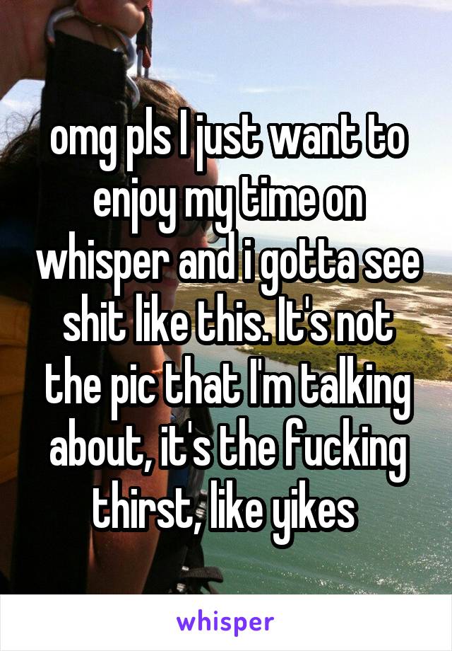 omg pls I just want to enjoy my time on whisper and i gotta see shit like this. It's not the pic that I'm talking about, it's the fucking thirst, like yikes 