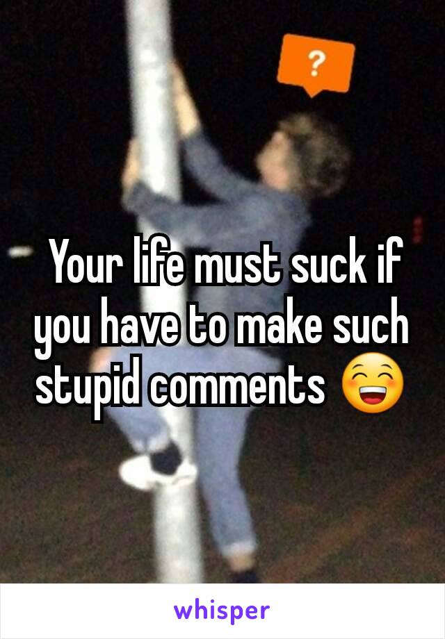  Your life must suck if you have to make such stupid comments 😁
