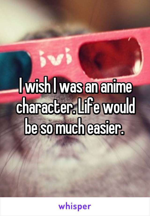 I wish I was an anime character. Life would be so much easier. 