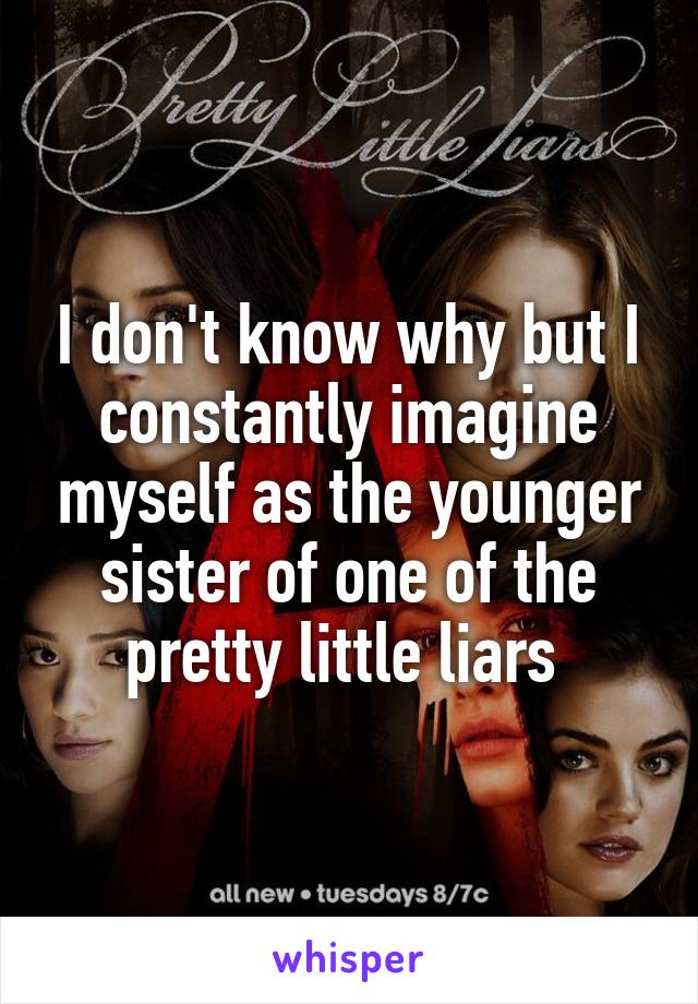 I don't know why but I constantly imagine myself as the younger sister of one of the pretty little liars 