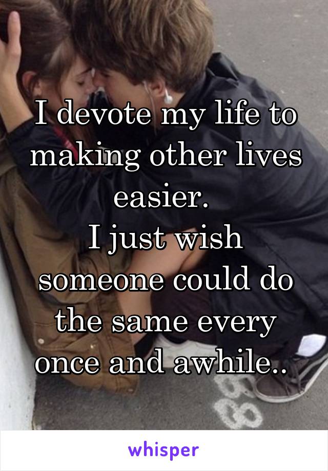 I devote my life to making other lives easier. 
I just wish someone could do the same every once and awhile.. 