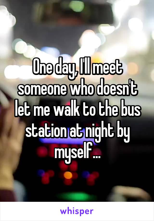 One day, I'll meet someone who doesn't let me walk to the bus station at night by myself...