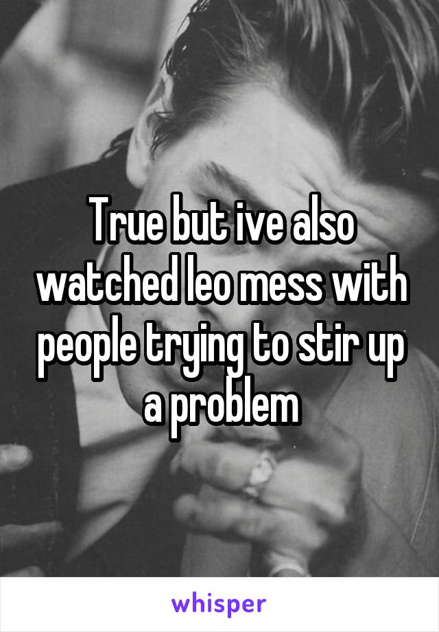 True but ive also watched leo mess with people trying to stir up a problem