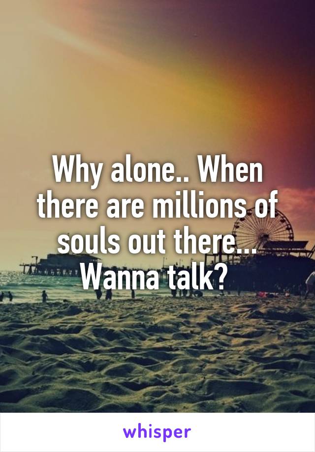 Why alone.. When there are millions of souls out there... Wanna talk? 