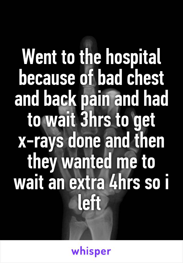 Went to the hospital because of bad chest and back pain and had to wait 3hrs to get x-rays done and then they wanted me to wait an extra 4hrs so i left 