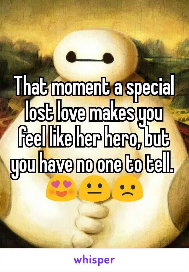 That moment a special lost love makes you feel like her hero, but you have no one to tell. 
😍😐🙁