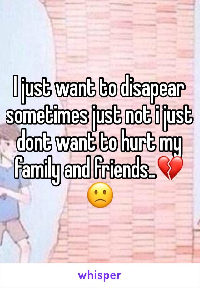 I just want to disapear sometimes just not i just dont want to hurt my family and friends..💔🙁