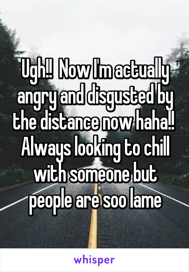 Ugh!!  Now I'm actually angry and disgusted by the distance now haha!!  Always looking to chill with someone but people are soo lame