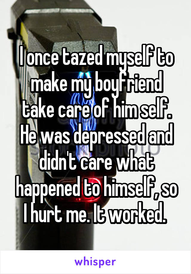 I once tazed myself to make my boyfriend take care of him self. He was depressed and didn't care what happened to himself, so I hurt me. It worked. 