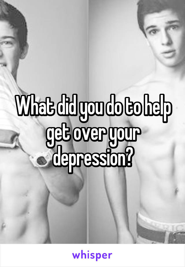 What did you do to help get over your depression?