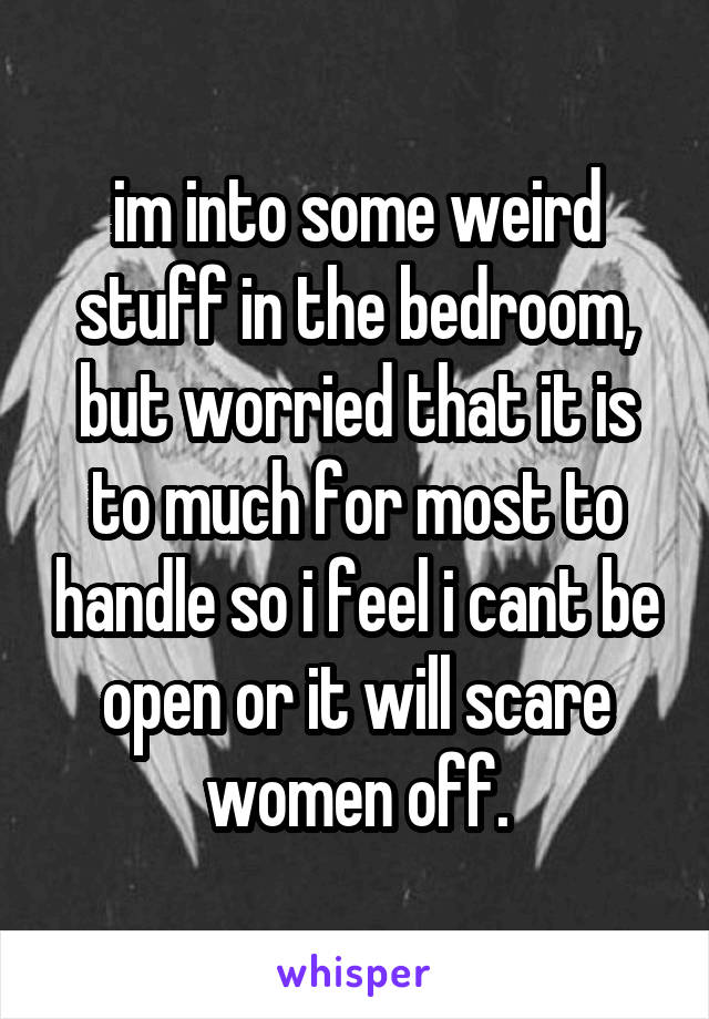 im into some weird stuff in the bedroom, but worried that it is to much for most to handle so i feel i cant be open or it will scare women off.