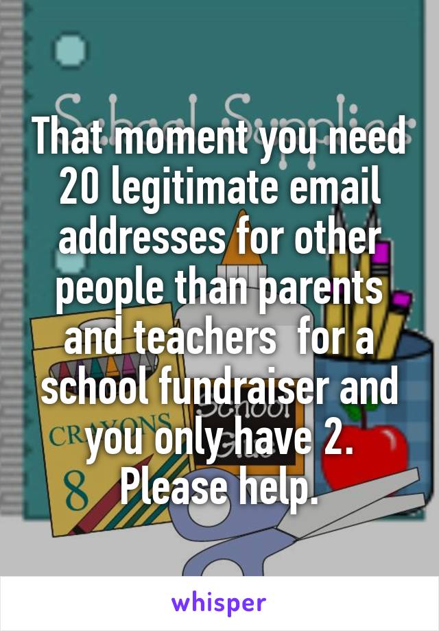 That moment you need 20 legitimate email addresses for other people than parents and teachers  for a school fundraiser and you only have 2. Please help.