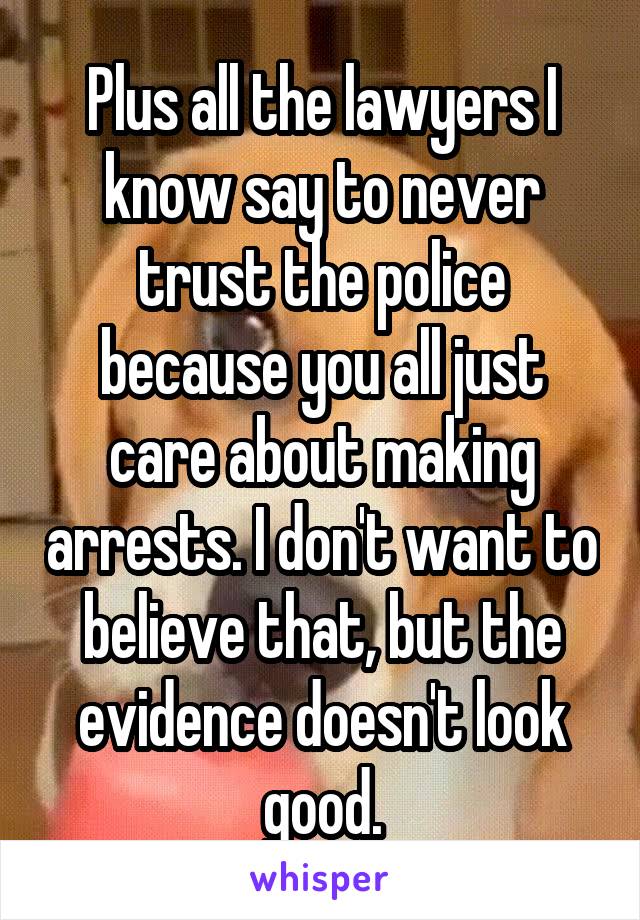 Plus all the lawyers I know say to never trust the police because you all just care about making arrests. I don't want to believe that, but the evidence doesn't look good.