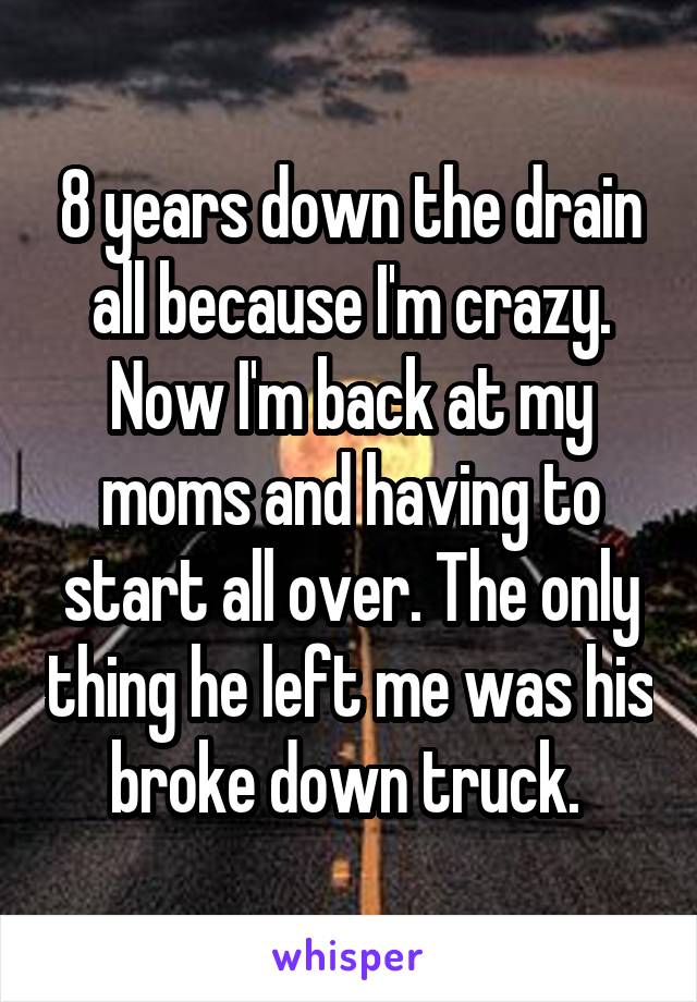 8 years down the drain all because I'm crazy. Now I'm back at my moms and having to start all over. The only thing he left me was his broke down truck. 