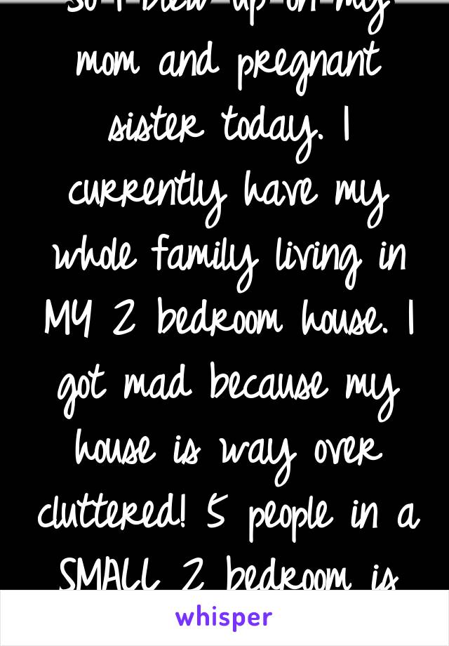 So I blew up on my mom and pregnant sister today. I currently have my whole family living in MY 2 bedroom house. I got mad because my house is way over cluttered! 5 people in a SMALL 2 bedroom is bad