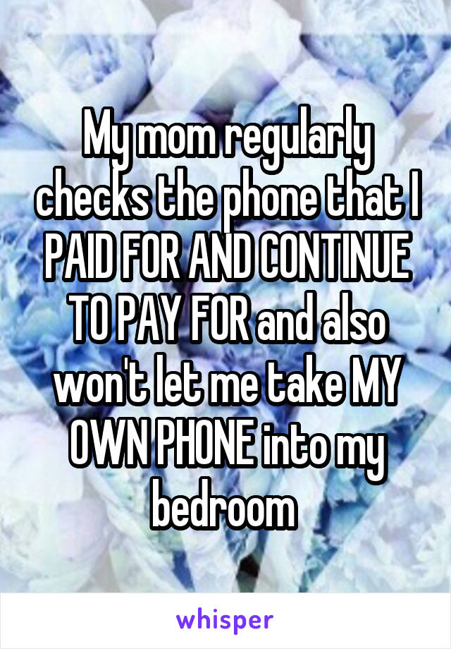 My mom regularly checks the phone that I PAID FOR AND CONTINUE TO PAY FOR and also won't let me take MY OWN PHONE into my bedroom 