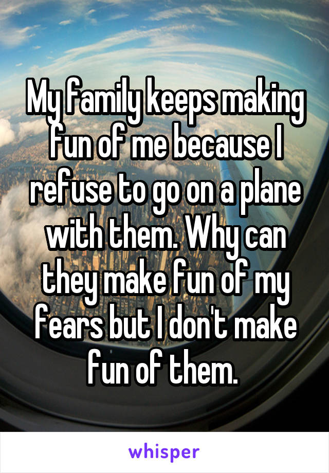 My family keeps making fun of me because I refuse to go on a plane with them. Why can they make fun of my fears but I don't make fun of them. 