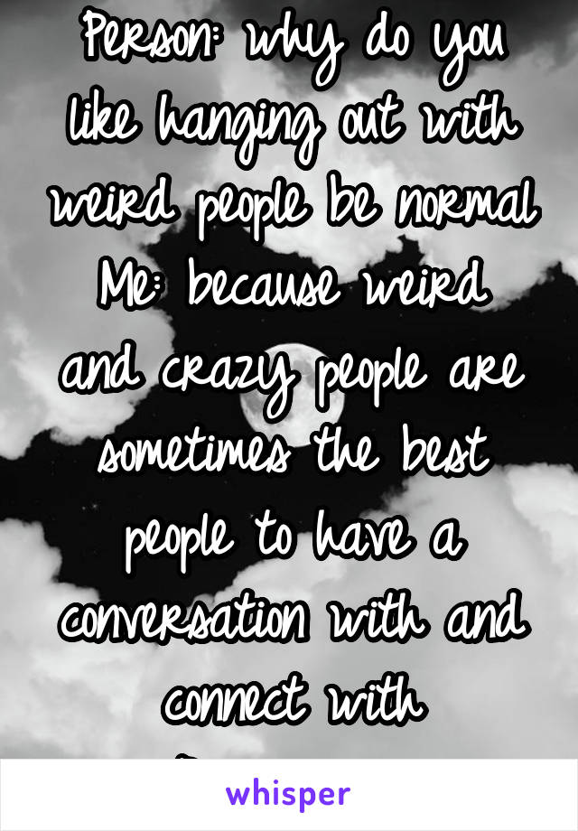 Person: why do you like hanging out with weird people be normal
Me: because weird and crazy people are sometimes the best people to have a conversation with and connect with
Person:.........