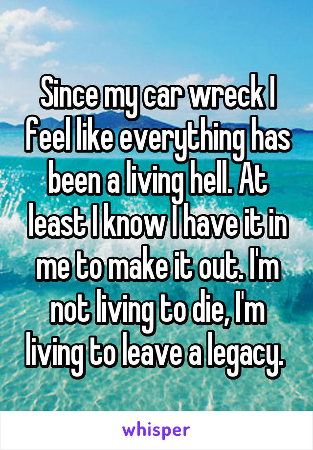 Since my car wreck I feel like everything has been a living hell. At least I know I have it in me to make it out. I'm not living to die, I'm living to leave a legacy. 