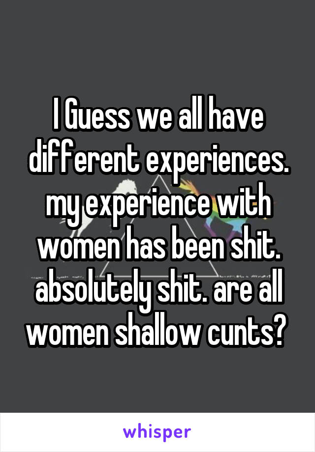 I Guess we all have different experiences. my experience with women has been shit. absolutely shit. are all women shallow cunts? 