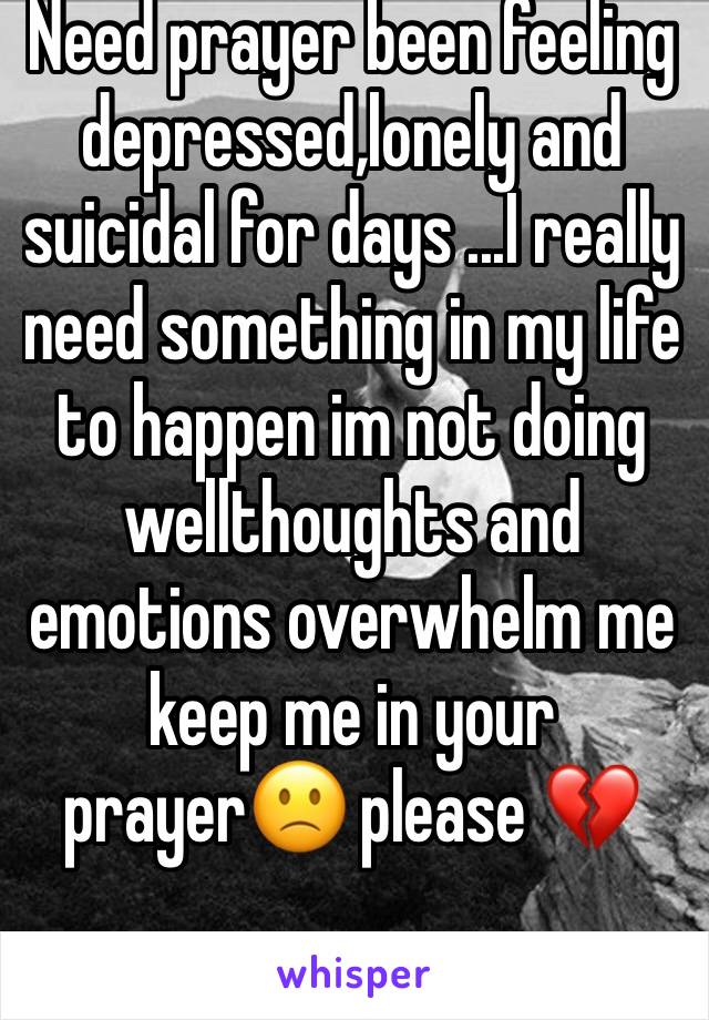 Need prayer been feeling depressed,lonely and suicidal for days ...I really need something in my life to happen im not doing wellthoughts and emotions overwhelm me keep me in your prayer🙁 please 💔