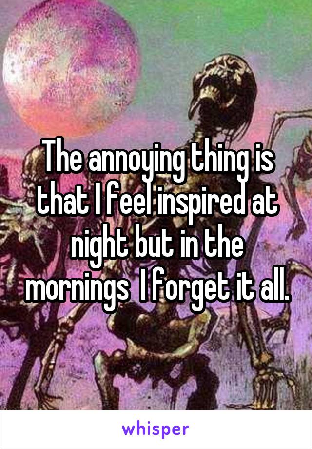 The annoying thing is that I feel inspired at night but in the mornings  I forget it all.